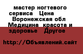 мастер ногтевого сервиса › Цена ­ 300 - Воронежская обл. Медицина, красота и здоровье » Другое   